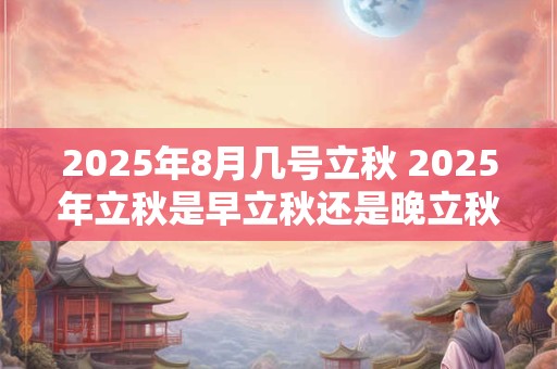 2025年8月几号立秋 2025年立秋是早立秋还是晚立秋
