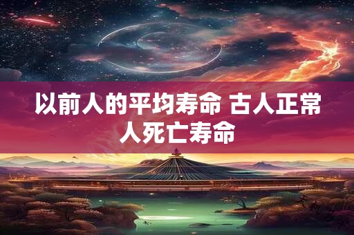 以前人的平均寿命 古人正常人死亡寿命