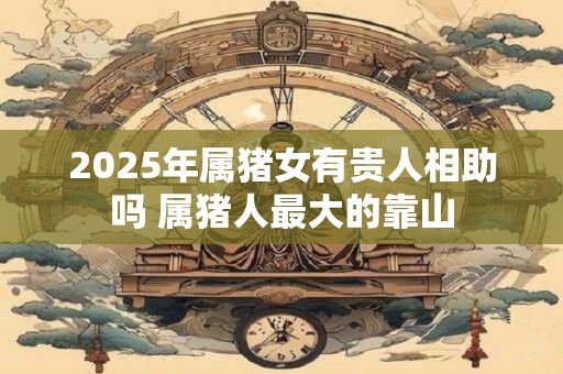 2025年属猪女有贵人相助吗 属猪人最大的靠山