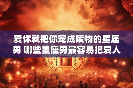 爱你就把你宠成废物的星座男 哪些星座男最容易把爱人宠成废物