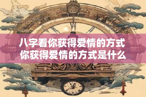 八字看你获得爱情的方式 你获得爱情的方式是什么