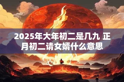 2025年大年初二是几九 正月初二请女婿什么意思