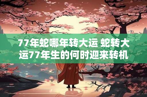 77年蛇哪年转大运 蛇转大运77年生的何时迎来转机