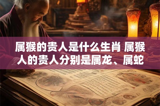 属猴的贵人是什么生肖 属猴人的贵人分别是属龙、属蛇、属鼠