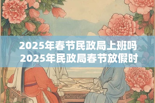 2025年春节民政局上班吗 2025年民政局春节放假时间