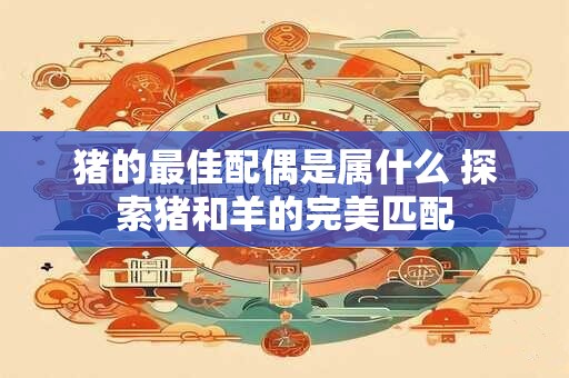 猪的最佳配偶是属什么 探索猪和羊的完美匹配