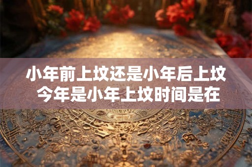 小年前上坟还是小年后上坟 今年是小年上坟时间是在小年前还是小年后