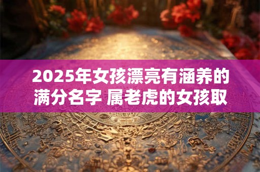 2025年女孩漂亮有涵养的满分名字 属老虎的女孩取优雅名字