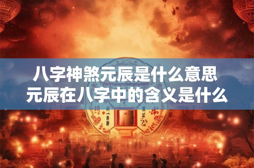 八字神煞元辰是什么意思 元辰在八字中的含义是什么