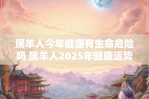 属羊人今年健康有生命危险吗 属羊人2025年健康运势怎么样