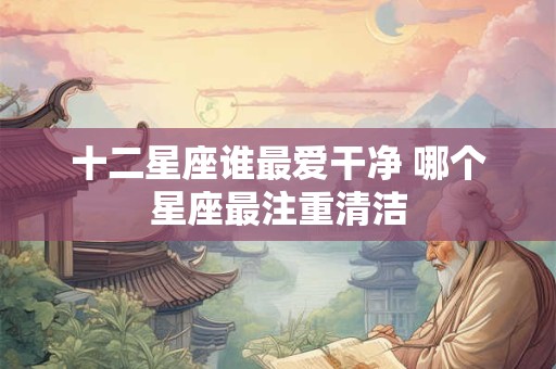 十二星座谁最爱干净 哪个星座最注重清洁