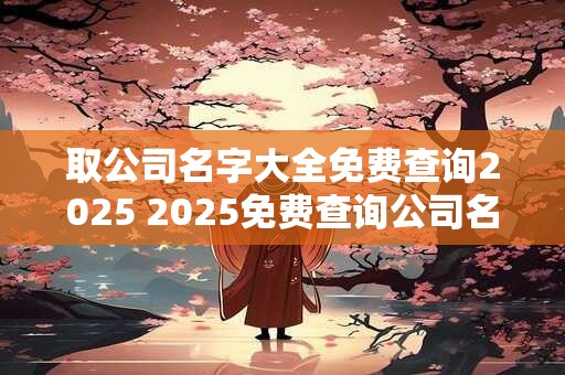取公司名字大全免费查询2025 2025免费查询公司名字大全
