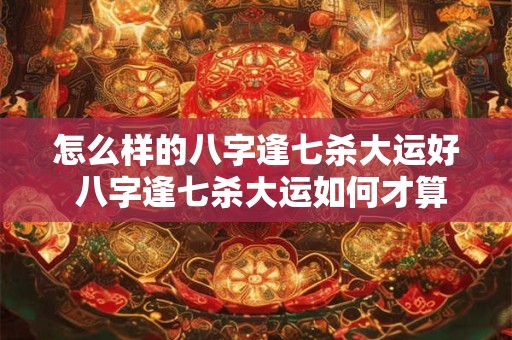 怎么样的八字逢七杀大运好 八字逢七杀大运如何才算好