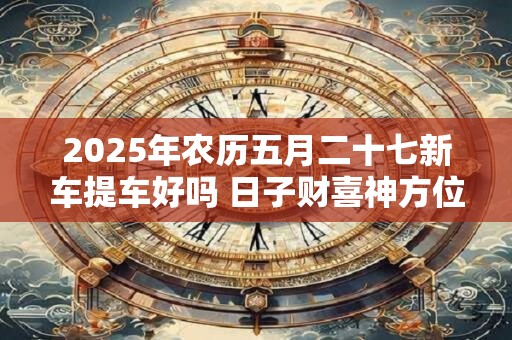 2025年农历五月二十七新车提车好吗 日子财喜神方位