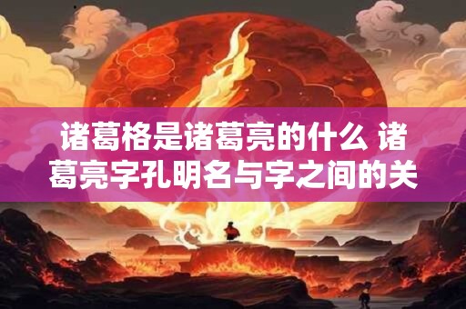 诸葛格是诸葛亮的什么 诸葛亮字孔明名与字之间的关系