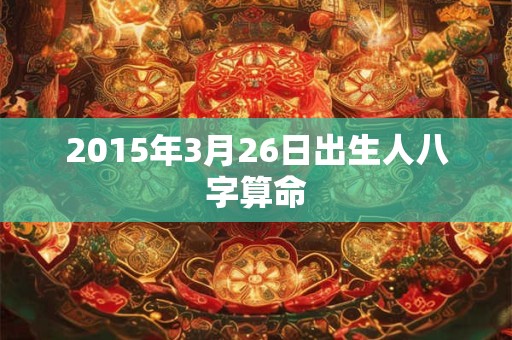 2015年3月26日出生人八字算命 2015年3月26日出生人八字算命