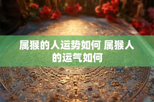 属猴的人运势如何 属猴人的运气如何