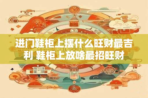 进门鞋柜上摆什么旺财最吉利 鞋柜上放啥最招旺财