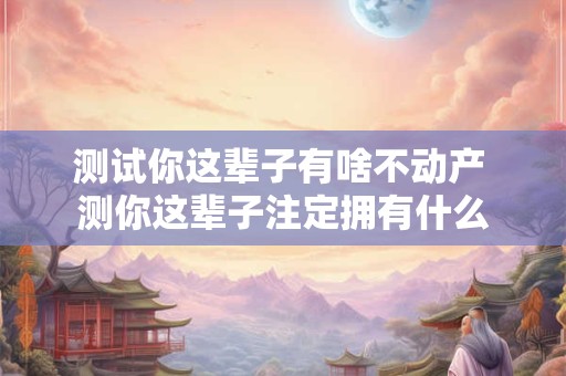 测试你这辈子有啥不动产 测你这辈子注定拥有什么