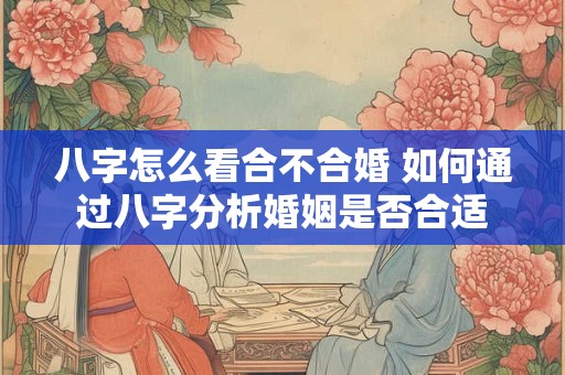 八字怎么看合不合婚 如何通过八字分析婚姻是否合适