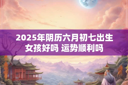 2026年阴历六月初七出生女孩好吗 运势顺利吗