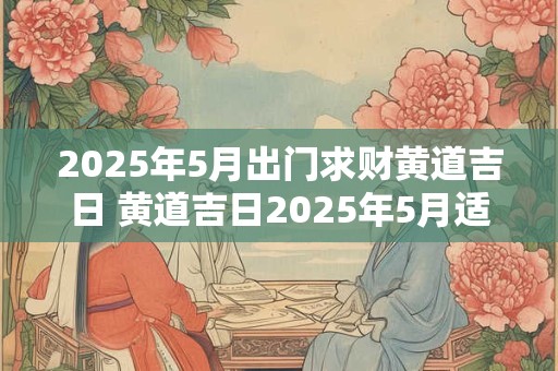 2025年5月出门求财黄道吉日 黄道吉日2025年5月适合出门求财吗