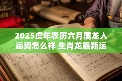 2025虎年农历六月属龙人运势怎么样 生肖龙最新运程