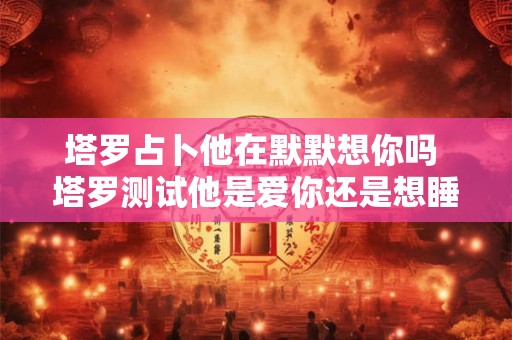 塔罗占卜他在默默想你吗 塔罗测试他是爱你还是想睡你