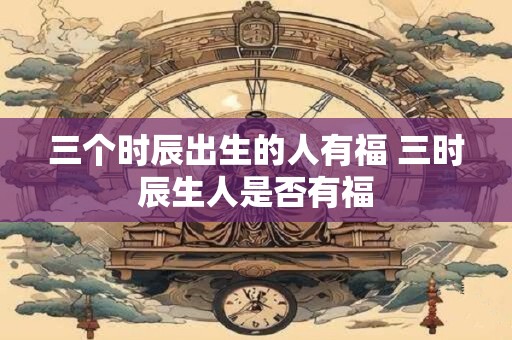 三个时辰出生的人有福 三时辰生人是否有福
