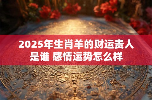 2025年生肖羊的财运贵人是谁 感情运势怎么样