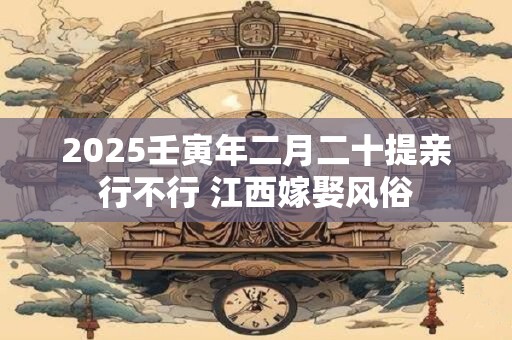 2025壬寅年二月二十提亲行不行 江西嫁娶风俗
