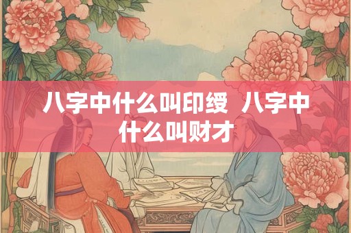八字中什么叫印绶  八字中什么叫财才