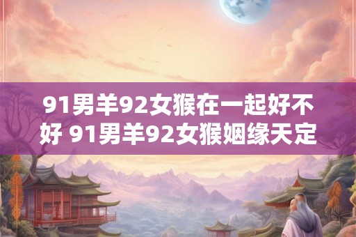 91男羊92女猴在一起好不好 91男羊92女猴姻缘天定还是算命先生