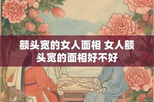 额头宽的女人面相 女人额头宽的面相好不好