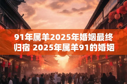 91年属羊2025年婚姻最终归宿 2025年属羊91的婚姻将走向何方
