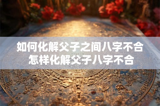 如何化解父子之间八字不合 怎样化解父子八字不合