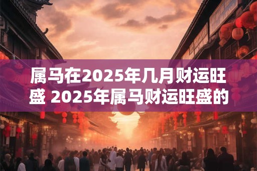 属马在2025年几月财运旺盛 2025年属马财运旺盛的月份是