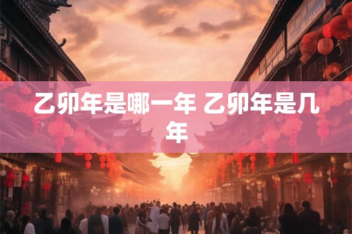 乙卯年是哪一年 乙卯年是几年