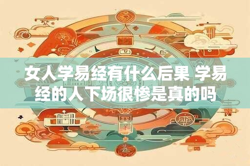 女人学易经有什么后果 学易经的人下场很惨是真的吗