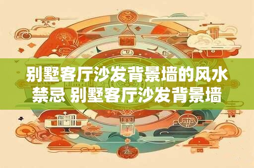 别墅客厅沙发背景墙的风水禁忌 别墅客厅沙发背景墙有哪些风水禁忌