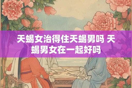 天蝎女治得住天蝎男吗 天蝎男女在一起好吗