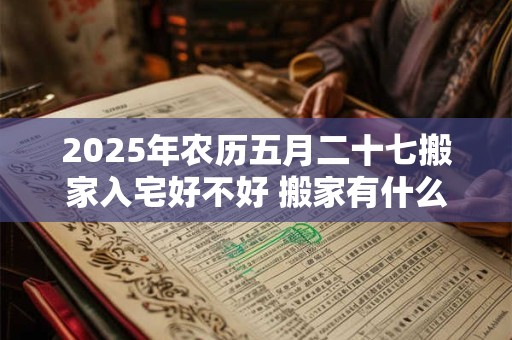 2025年农历五月二十七搬家入宅好不好 搬家有什么说法
