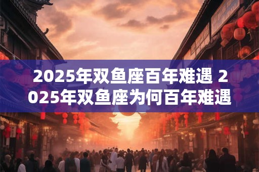 2025年双鱼座百年难遇 2025年双鱼座为何百年难遇