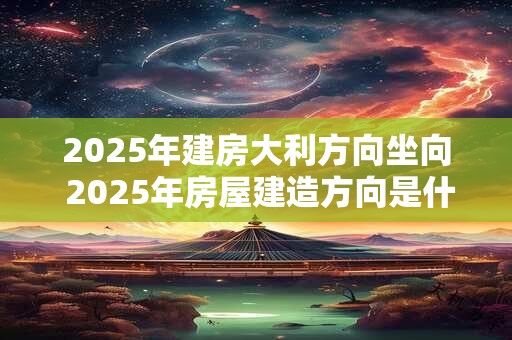 2025年建房大利方向坐向 2025年房屋建造方向是什么