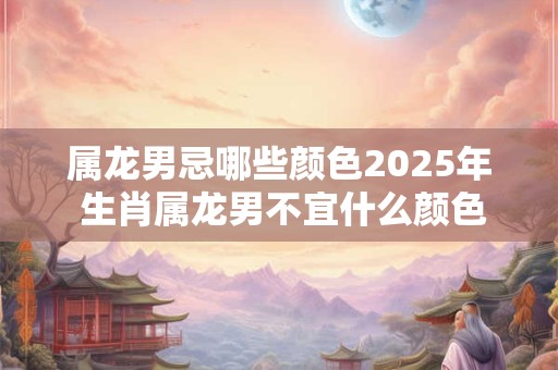 属龙男忌哪些颜色2025年 生肖属龙男不宜什么颜色