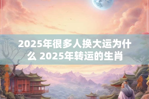 2025年很多人换大运为什么 2025年转运的生肖