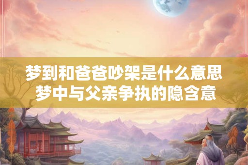 梦到和爸爸吵架是什么意思 梦中与父亲争执的隐含意义是什么