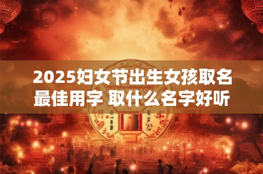 2025妇女节出生女孩取名最佳用字 取什么名字好听