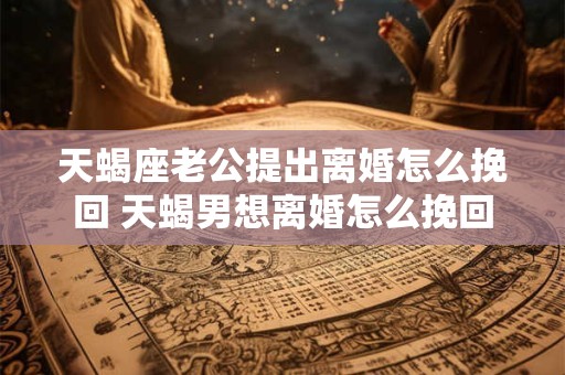 天蝎座老公提出离婚怎么挽回 天蝎男想离婚怎么挽回