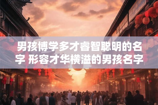 男孩博学多才睿智聪明的名字 形容才华横溢的男孩名字大全集